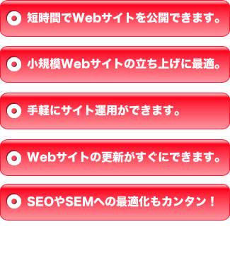 短時間でWebサイトを公開できます。+小規模Webサイトの立ち上げに最適。+手軽にサイト運用ができます。+Webサイトの更新がすぐにできます。+SEOやSEMへの最適化もカンタン！