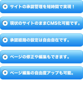 サイトの承認管理を短時間で実現！現状のサイトのままCMS化可能です。承認経路の設定は自由自在です。ページの修正や編集もできます。ページ編集の自由度アップも可能。